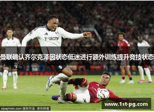 曼联确认齐尔克泽因状态低迷进行额外训练提升竞技状态